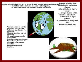 As salas fechadas de ar
condicionado e cheiro de
cigarro.
A luz artificial de ligeiro
tremor.
Ao choque que os olhos
levam na luz natural.
Às bactérias da água
potável.
A contaminação da água do
mar.
A lenta morte dos rios.
Quando o homem tiver cortado a última árvore, poluído a última gota de água,
matado o último animal e pescado o último peixe,
só então perceberá que o dinheiro não é comestível
Acostumamo-nos a andar
na rua e a ver cartazes.
A abrir as revistas e a ver
anúncios.
A ligar a televisão e a ver
anúncios.
A ir ao cinema e engolir
publicidade.
A ser instigado, conduzido,
desnorteado, lançado na
infindável catarata dos
produtos.
Acostumamo-nos à
poluição.
 