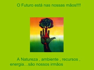 O Futuro está nas nossas mãos!!!!
A Natureza , ambiente , recursos ,
energia…são nossos irmãos
 