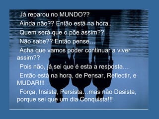 Já reparou no MUNDO??
Ainda não?? Então está na hora..
Quem será que o põe assim??
Não sabe?? Então pense…
Acha que vamos poder continuar a viver
assim??
Pois não, já sei que é esta a resposta…
Então está na hora, de Pensar, Reflectir, e
MUDAR!!!
Força, Insista, Persista…mas não Desista,
porque sei que um dia Conquista!!!
 