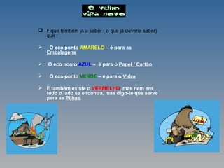  Fique também já a saber ( o que já deveria saber)
que :
 O eco ponto AMARELO – é para as
Embalagens
 O eco ponto AZUL – é para o Papel / Cartão
 O eco ponto VERDE – é para o Vidro
 E também existe o VERMELHO, mas nem em
todo o lado se encontra, mas digo-te que serve
para as Pilhas.
 
