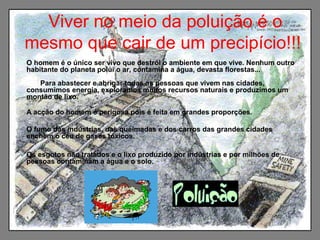 Viver no meio da poluição é o
mesmo que cair de um precipício!!!
O homem é o único ser vivo que destrói o ambiente em que vive. Nenhum outro
habitante do planeta polui o ar, contamina a água, devasta florestas...
Para abastecer e abrigar todas as pessoas que vivem nas cidades,
consumimos energia, exploramos muitos recursos naturais e produzimos um
montão de lixo.
A acção do homem é perigosa pois é feita em grandes proporções.
O fumo das indústrias, das queimadas e dos carros das grandes cidades
enchem o céu de gases tóxicos.
Os esgotos não tratados e o lixo produzido por indústrias e por milhões de
pessoas contaminam a água e o solo.
 