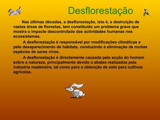Desflorestação
Nas últimas décadas, a desflorestação, isto é, a destruição de
vastas áreas de florestas, tem constituído um problema grave que
mostra o impacte descontrolado das actividades humanas nos
ecossistemas.
A desflorestação é responsável por modificações climáticas e
pelo desaparecimento de habitats, conduzindo à eliminação de muitas
espécies de seres vivos.
A desflorestação é directamente causada pela acção do homem
sobre a natureza, principalmente devido a abates realizados pela
indústria madeireira, tal como para a obtenção de solo para cultivos
agrícolas.
 