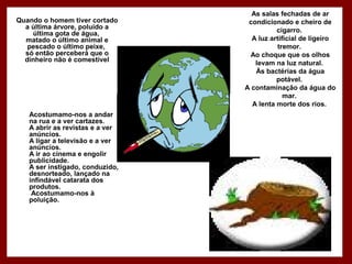 As salas fechadas de ar
condicionado e cheiro de
cigarro.
A luz artificial de ligeiro
tremor.
Ao choque que os olhos
levam na luz natural.
Às bactérias da água
potável.
A contaminação da água do
mar.
A lenta morte dos rios.
Quando o homem tiver cortado
a última árvore, poluído a
última gota de água,
matado o último animal e
pescado o último peixe,
só então perceberá que o
dinheiro não é comestível
Acostumamo-nos a andar
na rua e a ver cartazes.
A abrir as revistas e a ver
anúncios.
A ligar a televisão e a ver
anúncios.
A ir ao cinema e engolir
publicidade.
A ser instigado, conduzido,
desnorteado, lançado na
infindável catarata dos
produtos.
Acostumamo-nos à
poluição.
 