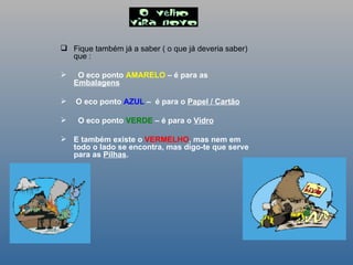 Fique também já a saber ( o que já deveria saber) que : O eco ponto  AMARELO  – é para as  Embalagens O eco ponto  AZUL  –  é para o  Papel / Cartão O eco ponto  VERDE  – é para o  Vidro E também existe o  VERMELHO , mas nem em todo o lado se encontra, mas digo-te que serve para as  Pilhas .   