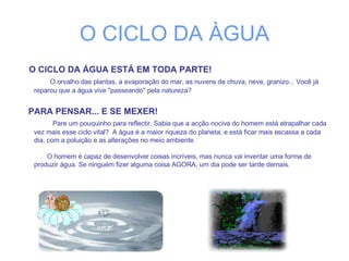 O CICLO DA ÀGUA O CICLO DA ÁGUA ESTÁ EM TODA PARTE!   O orvalho das plantas, a evaporação do mar, as nuvens de chuva, neve, granizo... Você já reparou que a água vive "passeando" pela natureza?  PARA PENSAR... E SE MEXER!     Pare um pouquinho para reflectir. Sabia que a acção nociva do homem está atrapalhar cada vez mais esse ciclo vital?  A água é a maior riqueza do planeta, e está ficar mais escassa a cada dia, com a poluição e as alterações no meio ambiente.    O homem é capaz de desenvolver coisas incríveis, mas nunca vai inventar uma forma de produzir água. Se ninguém fizer alguma coisa AGORA, um dia pode ser tarde demais.  