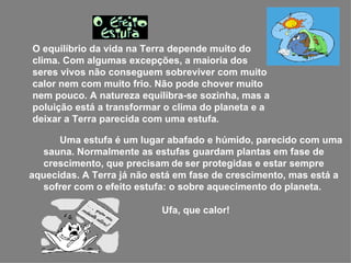   Uma estufa é um lugar abafado e húmido, parecido com uma sauna. Normalmente as estufas guardam plantas em fase de crescimento, que precisam   de   ser protegidas e estar sempre aquecidas. A Terra já não está em fase de crescimento, mas está a sofrer com o efeito estufa: o sobre aquecimento do planeta.    Ufa, que calor!  O equilíbrio da vida na Terra depende muito do clima. Com algumas excepções, a maioria dos seres vivos não conseguem sobreviver com muito calor nem com muito frio. Não pode chover muito nem pouco. A natureza equilibra-se sozinha, mas a poluição está a transformar o clima do planeta e a deixar a Terra parecida com uma estufa . 