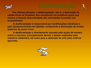 Desflorestação Nas últimas décadas, a desflorestação, isto é, a destruição de vastas áreas de florestas, tem constituído um problema grave que mostra o impacte descontrolado das actividades humanas nos ecossistemas.  A desflorestação é responsável por modificações climáticas e pelo desaparecimento de habitats, conduzindo à eliminação de muitas espécies de seres vivos. A desflorestação é directamente causada pela acção do homem sobre a natureza, principalmente devido a abates realizados pela indústria madeireira, tal como para a obtenção de solo para cultivos agrícolas.   