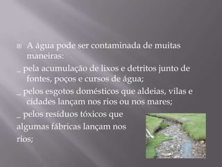 A água pode ser contaminada de muitas maneiras:_ pela acumulação de lixos e detritos junto de fontes, poços e cursos de água;_ pelos esgotos domésticos que aldeias, vilas e cidades lançam nos rios ou nos mares;_ pelos resíduos tóxicos quealgumas fábricas lançam nosrios;  