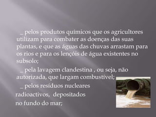        _ pelos produtos químicos que os agricultores utilizam para combater as doenças das suas plantas, e que as águas das chuvas arrastam para os rios e para os lençóis de água existentes no subsolo;       _ pela lavagem clandestina , ou seja, não  autorizada, que largam combustível;       _ pelos resíduos nucleares    radioactivos,  depositados    no fundo do mar;