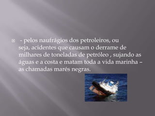  - pelos naufrágios dos petroleiros, ou seja, acidentes que causam o derrame de milhares de toneladas de petróleo , sujando as águas e a costa e matam toda a vida marinha – as chamadas marés negras.