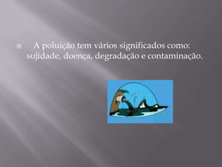    A poluição tem vários significados como: sujidade, doença, degradação e contaminação.