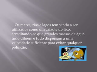         Os mares, rios e lagos têm vindo a ser utilizados como um caixote do lixo, acreditando-se que grandes massas de água tudo diluem e tudo dispersam a uma velocidade suficiente para evitar qualquer poluição.