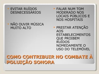 COMO CONTRIBUIR NO COMBATE À POLUIÇÃO SONORA EVITAR RUÍDOS DESNECESSÁRIOS NÃO OUVIR MÚSICA MUITO ALTO FALAR NUM TOM MODERADO NOS LOCAIS PÚBLICOS E NOS HOSPITAIS PRESTAR ATENÇÃO AOS ESTABELECIMENTOS QUE PROIBEM RUÍDOS NOMEDAMENTE O USO DO TELEMÓVEL 