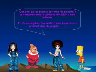 Que bom que as pessoas gostaram da palestra e se comprometeram a ajudar a não poluir o meio ambiente  E  nós conseguimos transmitir a mais importante e principal idéia do projeto....... 