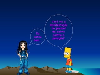 Eu estou bem... Você viu a manifestação do pessoal do bairro contra a poluição? 