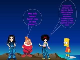 Mas nós vamos fazer isso de que forma ? Colocando cartazes no bairro e dando palestras para ensinar as pessoas a fazerem coleta seletiva, a não jogarem lixo no chão. 
