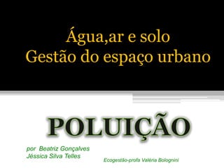 Água,ar e solo  Gestão do espaço urbano POLUIÇÃO por  Beatriz Gonçalves Jéssica Silva Telles Ecogestão-profa Valéria Bolognini 