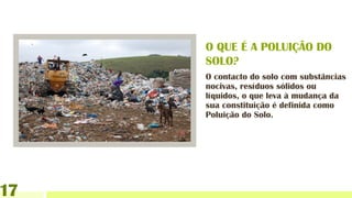 O contacto do solo com substâncias
nocivas, resíduos sólidos ou
líquidos, o que leva à mudança da
sua constituição é definida como
Poluição do Solo.
O QUE É A POLUIÇÃO DO
SOLO?
17
 