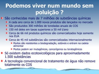 Podemos viver num mundo sem poluição ? São conhecidas mais de 7 milhões de substâncias químicas A cada ano cerca de 1.000 novos produtos são lançados no mercado São produzidos 300 milhões de toneladas anuais de COS 150 mil deles em taxas superiores a 50 mil t/ano Cerca de 66 mil produtos químicos são comercializados hoje somente nos EUA Cerca de 45 mil substâncias são comercializadas internacionalmente Muitos são resistentes a biodegradação, estáveis e entram na cadeia alimentar Muitos podem ser mutagênicos, cancerígenos ou teratogênicos Só existem dados ecotoxicológicos para aproximadamente 1.500 substâncias A tecnologia convencional de tratamento de água não remove totalmente os COS 
