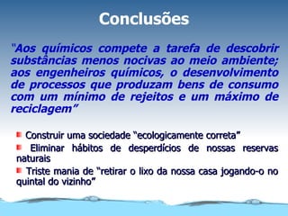 Conclusões “ Aos químicos compete a tarefa de descobrir substâncias menos nocivas ao meio ambiente; aos engenheiros químicos, o desenvolvimento de processos que produzam bens de consumo com um mínimo de rejeitos e um máximo de reciclagem” Construir uma sociedade “ecologicamente correta” Eliminar hábitos de desperdícios de nossas reservas naturais Triste mania de “retirar o lixo da nossa casa jogando-o no quintal do vizinho” 