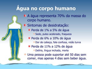 Água no corpo humano A água representa 70% da massa do corpo humano. Sintomas de desidratação: Perda de 1% a 5% de água Sede, pulso acelerado, fraqueza Perda de 6% a 10% de água Dor de cabeça, fala confusa, visão turva Perda de 11% a 12% de água Delírio, língua inchada, morte Uma pessoa pode suportar até 50 dias sem comer, mas apenas 4 dias sem beber água. 