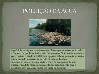 POLUIÇÃO DA ÁGUAA poluição das águas tem sido um problema para a nossa sociedade, e é tempo de por fim a todo custo este assunto. Nestes últimos anos o governo tem tentado sensibilizar a opinião pública para esta situação que tem vindo a agravar-se devido há falta de fundos.Também as indústrias, que cada vez fazem mais poluição sem qualquer medida protecionista contribuem fortemente para o problema sem qualquer multa por parte do Governo