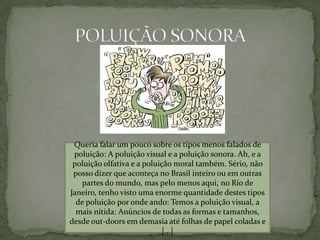 POLUIÇÃO SONORAQueria falar um pouco sobre os tipos menos falados de poluição: A poluição visual e a poluição sonora. Ah, e a poluição olfativa e a poluição moral também. Sério, não posso dizer que aconteça no Brasil inteiro ou em outras partes do mundo, mas pelo menos aqui, no Rio de Janeiro, tenho visto uma enorme quantidade destes tipos de poluição por onde ando: Temos a poluição visual, a mais nítida: Anúncios de todas as formas e tamanhos, desde out-doors em demasia até folhas de papel coladas e [...]