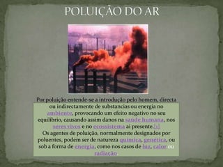 POLUIÇÃO DO ARPor poluição entende-se a introdução pelo homem, directa ou indirectamente de substancias ou energia no ambiente, provocando um efeito negativo no seu equilíbrio, causando assim danos na saúde humana, nos seres vivos e no ecossistema ai presente.[1]Os agentes de poluição, normalmente designados por poluentes, podem ser de natureza química, genética, ou sob a forma de energia, como nos casos de luz, calorou radiação.