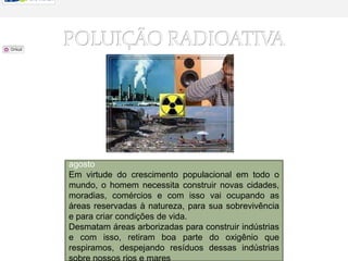 POLUIÇÃO RADIOATIVADia do Combate à Poluição                                                                     de. agostoEm virtude do crescimento populacional em todo o mundo, o homem necessita construir novas cidades, moradias, comércios e com isso vai ocupando as áreas reservadas à natureza, para sua sobrevivência e para criar condições de vida.Desmatam áreas arborizadas para construir indústrias e com isso, retiram boa parte do oxigênio que respiramos, despejando resíduos dessas indústrias sobre nossos rios e mares