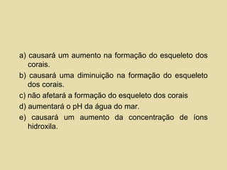 a) causará um aumento na formação do esqueleto dos corais. b) causará uma diminuição na formação do esqueleto dos corais. c) não afetará a formação do esqueleto dos corais d) aumentará o pH da água do mar. e) causará um aumento da concentração de íons hidroxila. 