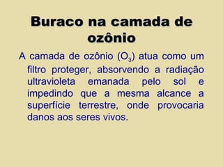 Buraco na camada de ozônio A camada de ozônio (O 3 ) atua como um filtro proteger, absorvendo a radiação ultravioleta emanada pelo sol e impedindo que a mesma alcance a superfície terrestre, onde provocaria danos aos seres vivos. 