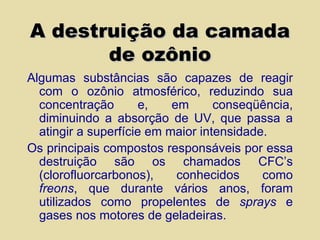 A destruição da camada de ozônio Algumas substâncias são capazes de reagir com o ozônio atmosférico, reduzindo sua concentração e, em conseqüência, diminuindo a absorção de UV, que passa a atingir a superfície em maior intensidade. Os principais compostos responsáveis por essa destruição são os chamados CFC’s (clorofluorcarbonos), conhecidos como  freons , que durante vários anos, foram utilizados como propelentes de  sprays  e gases nos motores de geladeiras. 