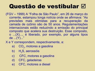 Questão de vestibular   (FGV – 1999) A “Folha de São Paulo”, em 26 de março do corrente, estampou longa notícia onde se afirmava: “As previsões mais otimistas para a recuperação da camada de ozônio são de 50 anos. Regulamentações internacionais estão reduzindo a emissão do principal composto que acelera sua destruição. Esse composto, o ...(X)..., é liberado, por exemplo, por alguns tipos de ...(Y)...” X e Y correspondem, respectivamente, a: a)       CO 2 , motores a gasolina b)       H 2 S, aerossóis c)        CFC, motores a gasolina d)       CFC, geladeiras e)       CFC, motores a diesel 
