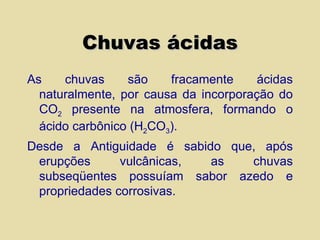 Chuvas ácidas As chuvas são fracamente ácidas naturalmente, por causa da incorporação do CO 2  presente na atmosfera, formando o ácido carbônico (H 2 CO 3 ). Desde a Antiguidade é sabido que, após erupções vulcânicas, as chuvas subseqüentes possuíam sabor azedo e propriedades corrosivas. 