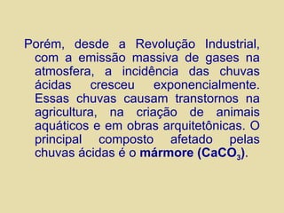 Porém, desde a Revolução Industrial, com a emissão massiva de gases na atmosfera, a incidência das chuvas ácidas cresceu exponencialmente. Essas chuvas causam transtornos na agricultura, na criação de animais aquáticos e em obras arquitetônicas. O principal composto afetado pelas chuvas ácidas é o  mármore (CaCO 3 ) . 