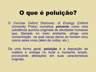 O que é poluição? O  Concise Oxford Dictionary of Ecology  (Oxford University Press) conceitua  poluente  como uma substância química originada de atividades humanas que, liberada no meio ambiente, atinge uma concentração  na qual causa danos ao homem e/ou outros seres vivos (além de ruídos, etc.)   De uma forma geral,  poluição  é a deposição de matéria e energia no local e momento errado, provocando alterações em suas características originais. 