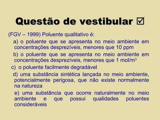 Questão de vestibular   (FGV – 1999) Poluente qualitativo é: a)   o poluente que se apresenta no meio ambiente em concentrações desprezíveis, menores que 10 ppm b) o poluente que se apresenta no meio ambiente em concentrações desprezíveis, menores que 1 mol/m 3 c)  o poluente facilmente degradável d) uma substância sintética lançada no meio ambiente, potencialmente perigosa, que não existe normalmente na natureza e) uma substância que ocorre naturalmente no meio ambiente e que possui qualidades poluentes consideráveis 