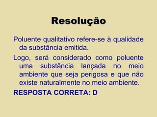 Resolução Poluente qualitativo refere-se à qualidade da substância emitida. Logo, será considerado como poluente uma substância lançada no meio ambiente que seja perigosa e que não existe naturalmente no meio ambiente. RESPOSTA CORRETA: D 