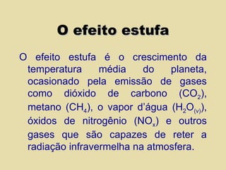 O efeito estufa O efeito estufa é o crescimento da temperatura média do planeta, ocasionado pela emissão de gases como dióxido de carbono (CO 2 ), metano (CH 4 ), o vapor d’água (H 2 O (v) ), óxidos de nitrogênio (NO x ) e outros gases que são capazes de reter a radiação infravermelha na atmosfera. 