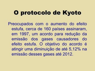 O protocolo de Kyoto Preocupados com o aumento do efeito estufa, cerca de 160 países assinaram, em 1997, um acordo para redução da emissão dos gases causadores do efeito estufa. O objetivo do acordo é atingir uma diminuição de até 5,12% na emissão desses gases até 2012. 
