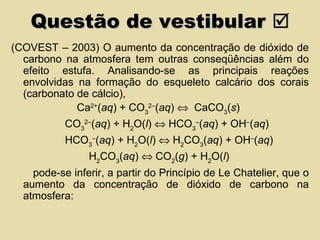 Questão de vestibular   (COVEST – 2003) O aumento da concentração de dióxido de carbono na atmosfera tem outras conseqüências além do efeito estufa. Analisando-se as principais reações envolvidas na formação do esqueleto calcário dos corais (carbonato de cálcio), Ca 2+ ( aq ) + CO 3 2– ( aq )     CaCO 3 ( s ) CO 3 2– ( aq ) + H 2 O( l )    HCO 3 – ( aq ) + OH – ( aq ) HCO 3 – ( aq ) + H 2 O( l )    H 2 CO 3 ( aq ) + OH – ( aq ) H 2 CO 3 ( aq )    CO 2 ( g ) + H 2 O( l ) pode-se inferir, a partir do Princípio de Le Chatelier, que o aumento da concentração de dióxido de carbono na atmosfera: 