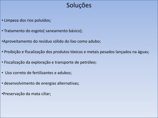 Soluções
• Limpeza dos rios poluídos;
• Tratamento do esgoto( saneamento básico);

•Aproveitamento do resíduo sólido do lixo como adubo;
• Proibição e fiscalização dos produtos tóxicos e metais pesados lançados na águas;
• Fiscalização da exploração e transporte de petróleo;
• Uso correto de fertilizantes e adubos;
• desenvolvimento de energias alternativas;

•Preservação da mata ciliar;

 