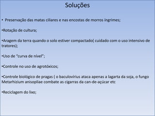 Soluções
• Preservação das matas ciliares e nas encostas de morros íngrimes;
•Rotação de cultura;

•Aragem da terra quando o solo estiver compactado( cuidado com o uso intensivo de
tratores);
•Uso de “curva de nível”;

•Controle no uso de agrotóxicos;
•Controle biológico de pragas ( o baculovírius ataca apenas a lagarta da soja, o fungo
Metarhizium anisopliae combate as cigarras da can-de-açúcar etc

•Reciclagem do lixo;

 