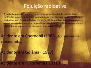 Poluição radioativa
A radiação provoca no organismo grandes quantidades de radicais livres,
moléculas instáveis que podem combinar-se com diversas partes da célula e
prejudicar suas funções. Podem romper a célula, quebrar seus cromossomos,
alterar o material químico e ou genético, provocar mutações e possivelmente
câncer ( principalmente na medula óssea e na tireóide);

Acidente em Chernobil (1986 , 600 mil pessoas
contaminadas)
Acidente em Goiânia ( 1987)
Acidente em Fukoshima ( 2011 )

 
