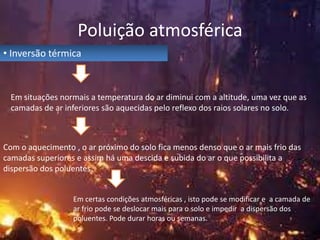 Poluição atmosférica
• Inversão térmica

Em situações normais a temperatura do ar diminui com a altitude, uma vez que as
camadas de ar inferiores são aquecidas pelo reflexo dos raios solares no solo.

Com o aquecimento , o ar próximo do solo fica menos denso que o ar mais frio das
camadas superiores e assim há uma descida e subida do ar o que possibilita a
dispersão dos poluentes.
Em certas condições atmosféricas , isto pode se modificar e a camada de
ar frio pode se deslocar mais para o solo e impedir a dispersão dos
poluentes. Pode durar horas ou semanas.

 