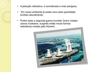 • A poluição radioativa, é considerada a mais perigosa;
• Em nosso ambiente já existe uma certa quantidade
emitida naturalmente;
• Porém após a segunda guerra mundial, foram criadas
usinas nucleares, surgindo então novas formas
radioativas criadas pelo Homem;
 