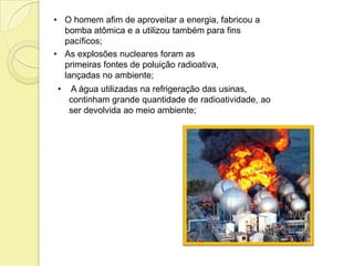• O homem afim de aproveitar a energia, fabricou a
bomba atômica e a utilizou também para fins
pacíficos;
• As explosões nucleares foram as
primeiras fontes de poluição radioativa,
lançadas no ambiente;
• A água utilizadas na refrigeração das usinas,
continham grande quantidade de radioatividade, ao
ser devolvida ao meio ambiente;
 