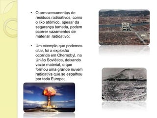 • O armazenamentos de
residuos radioativos, como
o lixo atômico, apesar da
segurança tomada, podem
ocorrer vazamentos de
material radioativo;
• Um exemplo que podemos
citar, foi a explosão
ocorrida em Chernobyl, na
União Soviética, deixando
vazar material, o que
formou uma grande nuvem
radioativa que se espalhou
por toda Europa;
 