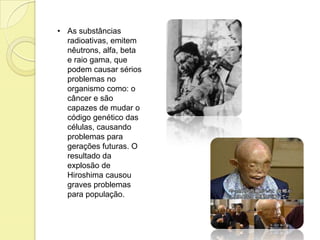 • As substâncias
radioativas, emitem
nêutrons, alfa, beta
e raio gama, que
podem causar sérios
problemas no
organismo como: o
câncer e são
capazes de mudar o
código genético das
células, causando
problemas para
gerações futuras. O
resultado da
explosão de
Hiroshima causou
graves problemas
para população.
 