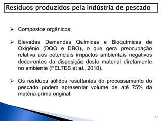 11
 Compostos orgânicos;
 Elevadas Demandas Químicas e Bioquímicas de
Oxigênio (DQO e DBO), o que gera preocupação
relativa aos potenciais impactos ambientais negativos
decorrentes da disposição deste material diretamente
no ambiente (FELTES et al., 2010).
 Os resíduos sólidos resultantes do processamento do
pescado podem apresentar volume de até 75% da
matéria-prima original.
 